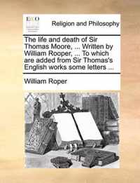 The Life and Death of Sir Thomas Moore, ... Written by William Rooper, ... to Which Are Added from Sir Thomas's English Works Some Letters ...