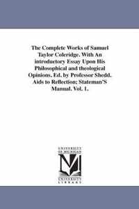 The Complete Works of Samuel Taylor Coleridge. With An introductory Essay Upon His Philosophical and theological Opinions. Ed. by Professor Shedd. Aids to Reflection; Stateman'S Manual. Vol. 1.