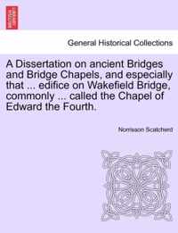 A Dissertation on Ancient Bridges and Bridge Chapels, and Especially That ... Edifice on Wakefield Bridge, Commonly ... Called the Chapel of Edward the Fourth.