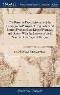 The Baron de Fagel's Account of the Campagne in Portugal of 1705. In Several Letters From the Late King of Portugal, and Others. With the Reasons of the ill Success of the Siege of Badajox