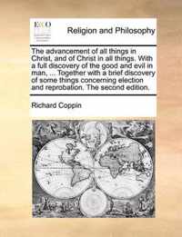 The Advancement of All Things in Christ, and of Christ in All Things. with a Full Discovery of the Good and Evil in Man, ... Together with a Brief Discovery of Some Things Concerning Election and Reprobation. the Second Edition.