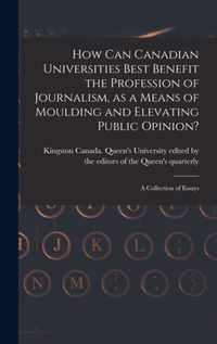 How Can Canadian Universities Best Benefit the Profession of Journalism, as a Means of Moulding and Elevating Public Opinion? [microform]