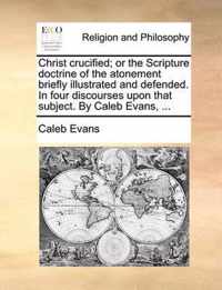 Christ Crucified; Or the Scripture Doctrine of the Atonement Briefly Illustrated and Defended. in Four Discourses Upon That Subject. by Caleb Evans, ...