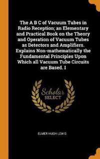 The A B C of Vacuum Tubes in Radio Reception; An Elementary and Practical Book on the Theory and Operation of Vacuum Tubes as Detectors and Amplifiers. Explains Non-Mathematically the Fundamental Principles Upon Which All Vacuum Tube Circuits Are Based. I