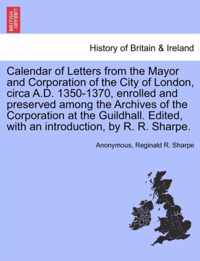 Calendar of Letters from the Mayor and Corporation of the City of London, Circa A.D. 1350-1370, Enrolled and Preserved Among the Archives of the Corporation at the Guildhall. Edited, with an Introduction, by R. R. Sharpe.