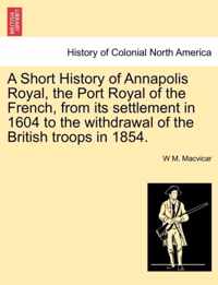 A Short History of Annapolis Royal, the Port Royal of the French, from Its Settlement in 1604 to the Withdrawal of the British Troops in 1854.