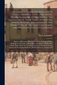 Of Credulity and Incredulity, in Things Natural, Civil, and Divine. Wherein, Among Other Things, the Sadducism of These Times, in Denying Spirits, Witches, and Supernatural Operations, by Pregnant Instances, and Evidences, is Fully Confuted