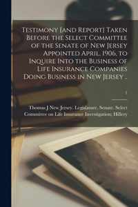 Testimony [and Report] Taken Before the Select Committee of the Senate of New Jersey Appointed April, 1906, to Inquire Into the Business of Life Insurance Companies Doing Business in New Jersey ..; 1