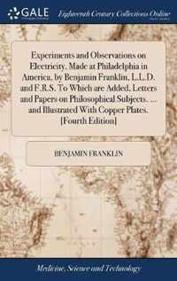 Experiments and Observations on Electricity, Made at Philadelphia in America, by Benjamin Franklin, L.L.D. and F.R.S. To Which are Added, Letters and Papers on Philosophical Subjects. ... and Illustrated With Copper Plates. [Fourth Edition]