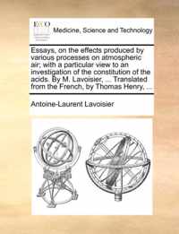 Essays, on the Effects Produced by Various Processes on Atmospheric Air; With a Particular View to an Investigation of the Constitution of the Acids. by M. Lavoisier, ... Translated from the French, by Thomas Henry, ...