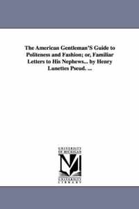 The American Gentleman'S Guide to Politeness and Fashion; or, Familiar Letters to His Nephews... by Henry Lunettes Pseud. ...