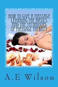 How to Give a Massage Learning the Basics and the Techniques of Massage Therapy