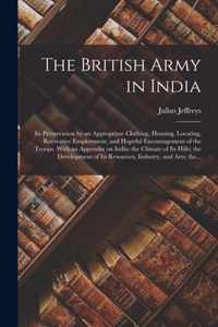 The British Army in India: Its Preservation by an Appropriate Clothing, Housing, Locating, Recreative Employment, and Hopeful Encouragement of the Troops. With an Appendix on India