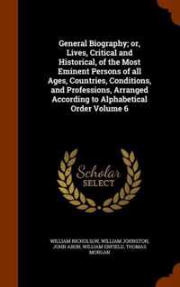 General Biography; Or, Lives, Critical and Historical, of the Most Eminent Persons of All Ages, Countries, Conditions, and Professions, Arranged According to Alphabetical Order Volume 6