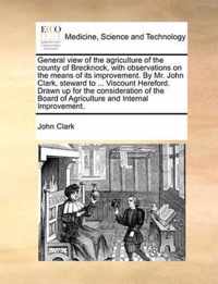 General View of the Agriculture of the County of Brecknock, with Observations on the Means of Its Improvement. by Mr. John Clark, Steward to ... Viscount Hereford. Drawn Up for the Consideration of the Board of Agriculture and Internal Improvement.