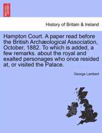 Hampton Court. a Paper Read Before the British Arch Ological Association, October, 1882. to Which Is Added, a Few Remarks. about the Royal and Exalted Personages Who Once Resided AT, or Visited the Palace.