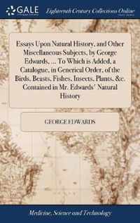 Essays Upon Natural History, and Other Miscellaneous Subjects, by George Edwards, ... To Which is Added, a Catalogue, in Generical Order, of the Birds, Beasts, Fishes, Insects, Plants, &c. Contained in Mr. Edwards' Natural History