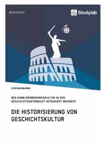 Die Historisierung von Geschichtskultur. Wie kann Erinnerungskultur in den Geschichtsunterricht integriert werden?