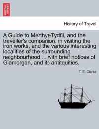 A Guide to Merthyr-Tydfil, and the Traveller's Companion, in Visiting the Iron Works, and the Various Interesting Localities of the Surrounding Neighbourhood ... with Brief Notices of Glamorgan, and Its Antitquities.