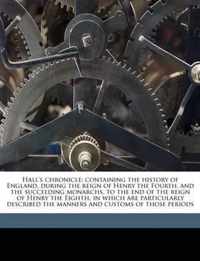 Hall's Chronicle; Containing the History of England, During the Reign of Henry the Fourth, and the Succeeding Monarchs, to the End of the Reign of Henry the Eighth, in Which Are Particularly Described the Manners and Customs of Those Periods