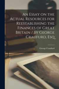 An Essay on the Actual Resources for Reestablishing the Finances of Great Britain [microform] / by George Craufurd, Esq