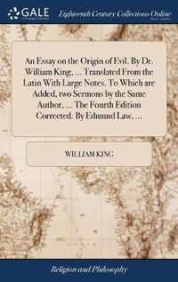 An Essay on the Origin of Evil. By Dr. William King, ... Translated From the Latin With Large Notes. To Which are Added, two Sermons by the Same Author, ... The Fourth Edition Corrected. By Edmund Law, ...