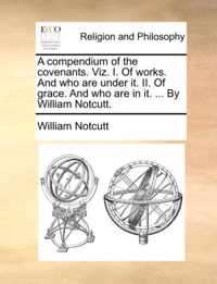 A Compendium of the Covenants. Viz. I. of Works. and Who Are Under It. II. of Grace. and Who Are in It. ... by William Notcutt.