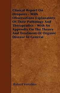 Clinical Report On Dropsies - With Observations Explanatory Of Their Pathology And Therapeutics - With An Appendix On The Theory And Treatment Of Organic Disease In General