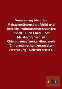 Verordnung uber das Meisterprufungsberufsbild und uber die Prufungsanforderungen in den Teilen I und II der Meisterprufung im Chirurgiemechaniker-Handwerk (Chirurgiemechanikermeisterverordnung - ChirMechMstrV)