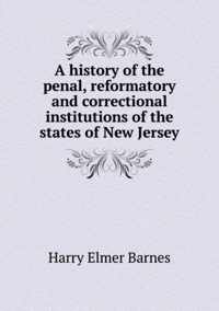 A history of the penal, reformatory and correctional institutions of the states of New Jersey