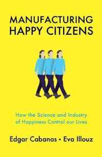 Manufacturing Happy Citizens How the Science and Industry of Happiness Control our Lives