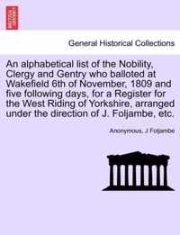 An Alphabetical List of the Nobility, Clergy and Gentry Who Balloted at Wakefield 6th of November, 1809 and Five Following Days, for a Register for the West Riding of Yorkshire, Arranged Under the Direction of J. Foljambe, Etc.