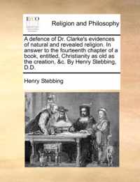 A Defence of Dr. Clarke's Evidences of Natural and Revealed Religion. in Answer to the Fourteenth Chapter of a Book, Entitled, Christianity as Old as the Creation, &C. by Henry Stebbing, D.D.