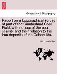 Report on a Topographical Survey of Part of the Cumberland Coal Field, with Notices of the Coal Seams, and Their Relation to the Iron Deposits of the Cobequids.