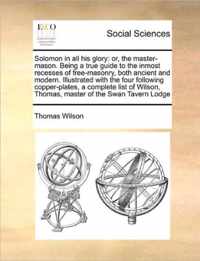 Solomon in All His Glory: Or, the Master-Mason. Being a True Guide to the Inmost Recesses of Free-Masonry, Both Ancient and Modern. Illustrated