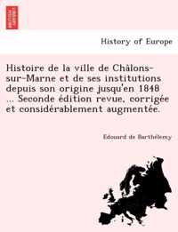 Histoire de La Ville de Cha Lons-Sur-Marne Et de Ses Institutions Depuis Son Origine Jusqu'en 1848 ... Seconde E Dition Revue, Corrige E Et Conside Rablement Augmente E.