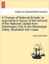 A Change of National Empire; Or Arguments in Favour of the Removal of the National Capital from Washington City to the Mississippi Valley. Illustrated with Maps.