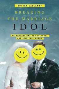 Breaking the Marriage Idol Reconstructing Our Cultural and Spiritual Norms