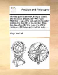 The Last Publick Sermon, Being a Faithful and Free One, Preached by Mr. Hugh Mackaile ... Upon the Sabbath Immediately Preceeding That 8th of September 1662, the Day Affixed for the Removing of the Ministers of Edinburgh from Their Kirks, ...