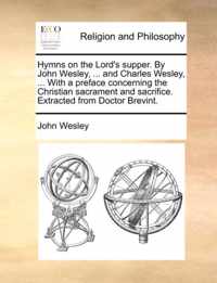 Hymns on the Lord's Supper. by John Wesley, ... and Charles Wesley, ... with a Preface Concerning the Christian Sacrament and Sacrifice. Extracted from Doctor Brevint.