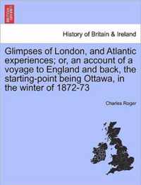 Glimpses of London, and Atlantic Experiences; Or, an Account of a Voyage to England and Back, the Starting-Point Being Ottawa, in the Winter of 1872-73