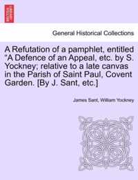 A Refutation of a Pamphlet, Entitled A Defence of an Appeal, Etc. by S. Yockney; Relative to a Late Canvas in the Parish of Saint Paul, Covent Garden. [By J. Sant, Etc.]