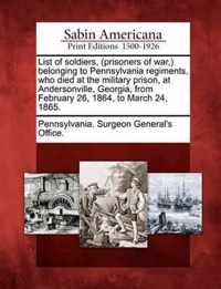 List of Soldiers, (Prisoners of War, ) Belonging to Pennsylvania Regiments, Who Died at the Military Prison, at Andersonville, Georgia, from February 26, 1864, to March 24, 1865.