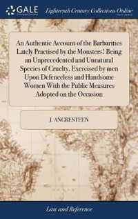 An Authentic Account of the Barbarities Lately Practised by the Monsters! Being an Unprecedented and Unnatural Species of Cruelty, Exercised by men Upon Defenceless and Handsome Women With the Public Measures Adopted on the Occasion