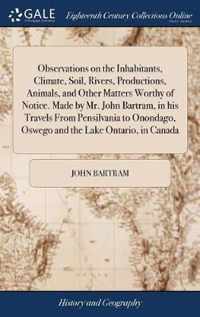 Observations on the Inhabitants, Climate, Soil, Rivers, Productions, Animals, and Other Matters Worthy of Notice. Made by Mr. John Bartram, in his Travels From Pensilvania to Onondago, Oswego and the Lake Ontario, in Canada