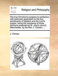 The True Christian's Progress to Perfection; With Particular Application to the Two Sacraments of Baptism and the Lord's Supper; Being the Substance of Three Sermons Preached at St. John's Church, Manchester, by the Rev. J. Clowes. ...