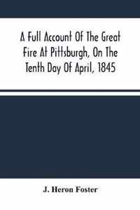 A Full Account Of The Great Fire At Pittsburgh, On The Tenth Day Of April, 1845