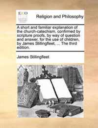 A Short and Familiar Explanation of the Church-Catechism, Confirmed by Scripture Proofs, by Way of Question and Answer, for the Use of Children, by James Stillingfleet, ... the Third Edition.