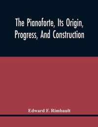 The Pianoforte, Its Origin, Progress, And Construction; With Some Account Of Instruments Of The Same Class Which Preceded It; Viz. The Clavichord, The