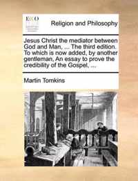 Jesus Christ the Mediator Between God and Man, ... the Third Edition. to Which Is Now Added, by Another Gentleman, an Essay to Prove the Credibility of the Gospel, ...